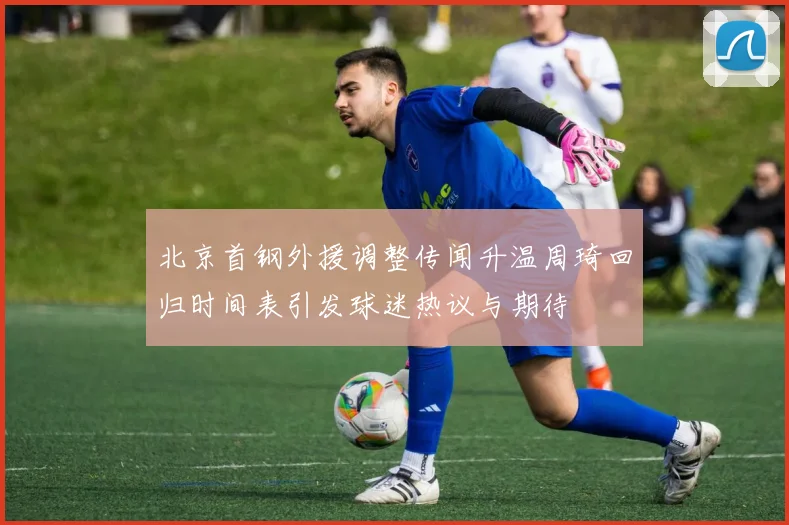 北京首钢外援调整传闻升温周琦回归时间表引发球迷热议与期待