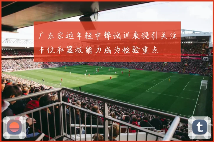 广东宏远年轻中锋试训表现引关注卡位和篮板能力成为检验重点