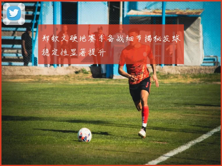 郑钦文硬地赛季备战细节揭秘发球稳定性显著提升