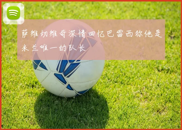 萨维切维奇深情回忆巴雷西称他是米兰唯一的队长