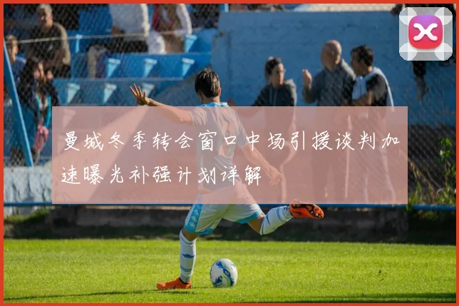 曼城冬季转会窗口中场引援谈判加速曝光补强计划详解