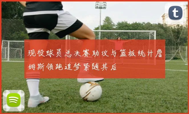 现役球员总决赛助攻与篮板统计詹姆斯领跑追梦紧随其后