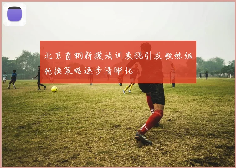 北京首钢新援试训表现引发教练组轮换策略逐步清晰化