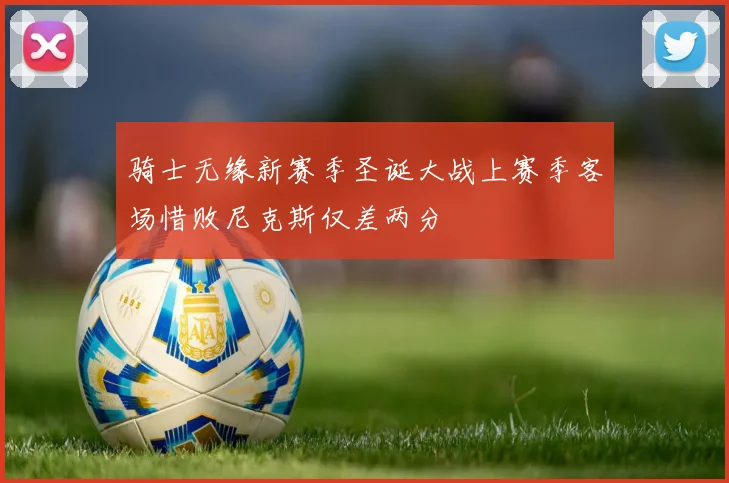 骑士无缘新赛季圣诞大战上赛季客场惜败尼克斯仅差两分