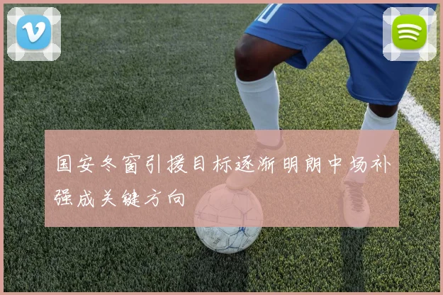国安冬窗引援目标逐渐明朗中场补强成关键方向