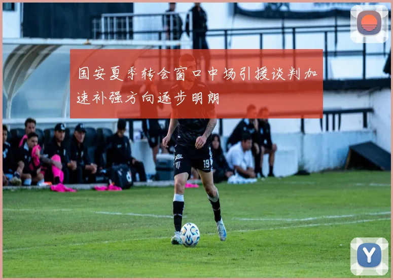 国安夏季转会窗口中场引援谈判加速补强方向逐步明朗