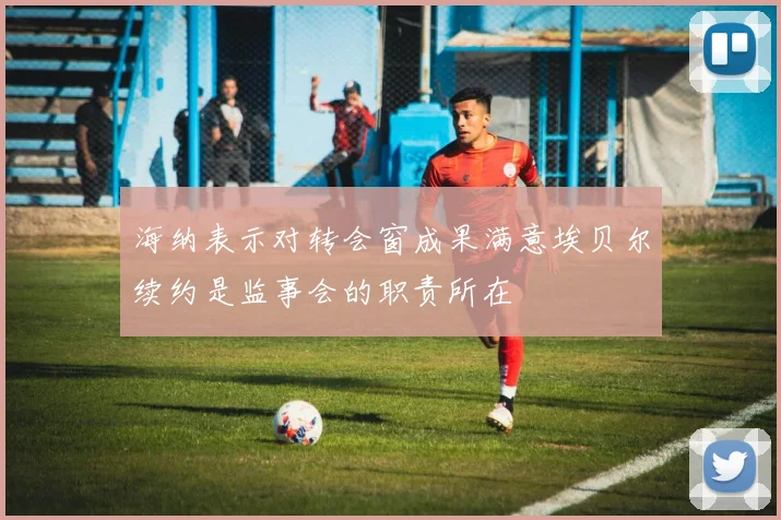 海纳表示对转会窗成果满意埃贝尔续约是监事会的职责所在
