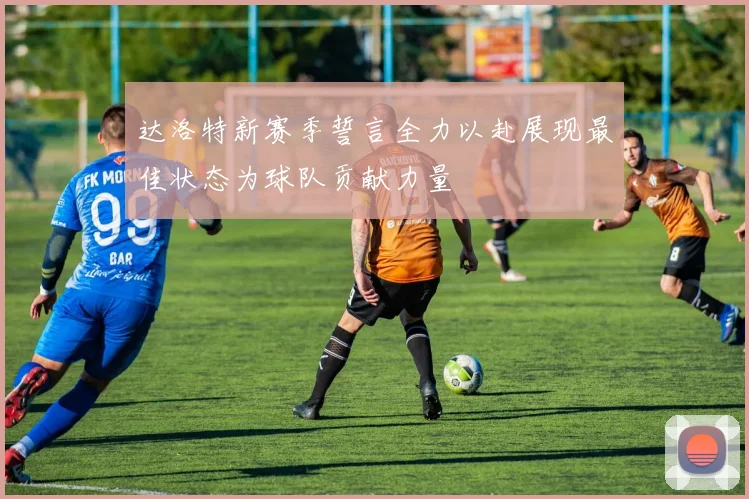 达洛特新赛季誓言全力以赴展现最佳状态为球队贡献力量