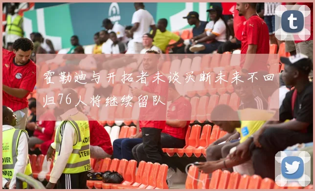 霍勒迪与开拓者未谈买断未来不回归76人将继续留队