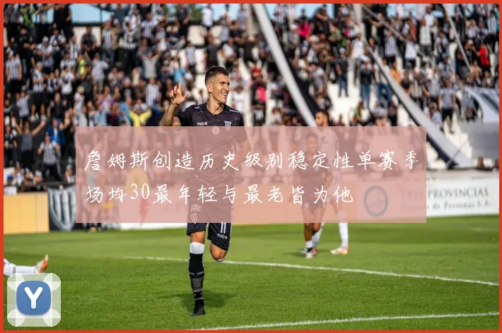 詹姆斯创造历史级别稳定性单赛季场均30最年轻与最老皆为他