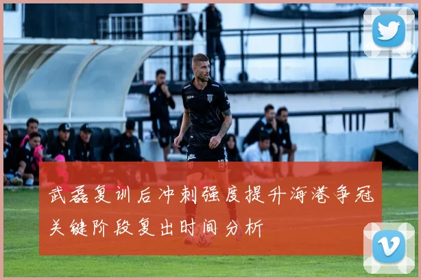 武磊复训后冲刺强度提升海港争冠关键阶段复出时间分析