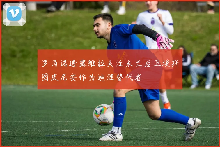 罗马诺透露维拉关注米兰后卫埃斯图皮尼安作为迪涅替代者