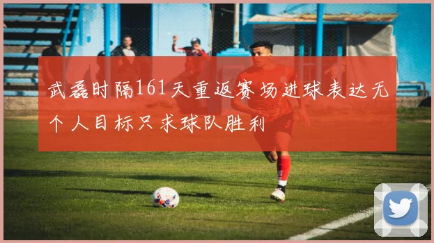 武磊时隔161天重返赛场进球表达无个人目标只求球队胜利