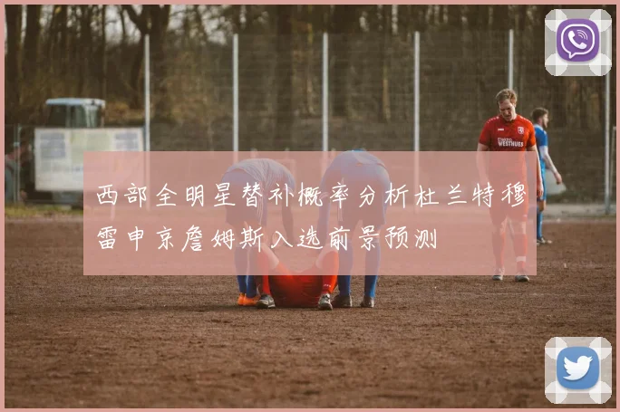 西部全明星替补概率分析杜兰特穆雷申京詹姆斯入选前景预测
