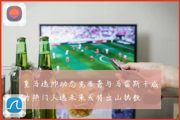 皇马选帅动态克洛普与马雷斯卡成为热门人选未来或将出山执教