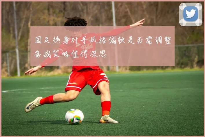 国足热身对手风格偏软是否需调整备战策略值得深思