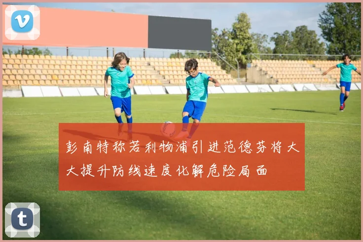 彭南特称若利物浦引进范德芬将大大提升防线速度化解危险局面