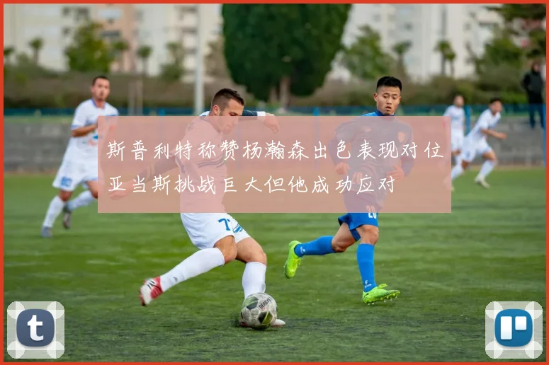 斯普利特称赞杨瀚森出色表现对位亚当斯挑战巨大但他成功应对