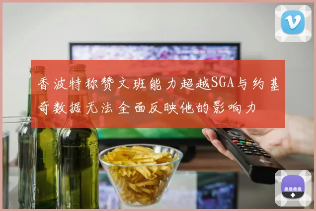 香波特称赞文班能力超越SGA与约基奇数据无法全面反映他的影响力