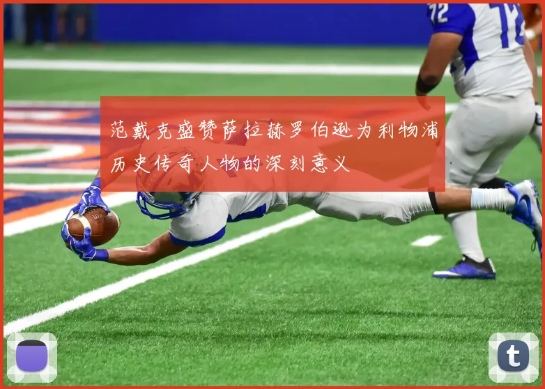 范戴克盛赞萨拉赫罗伯逊为利物浦历史传奇人物的深刻意义