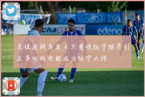 美媒质疑乌度卡只重视防守球员引发争议我也能成为防守大师