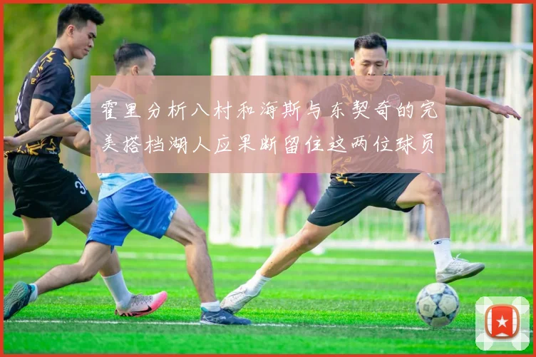 霍里分析八村和海斯与东契奇的完美搭档湖人应果断留住这两位球员