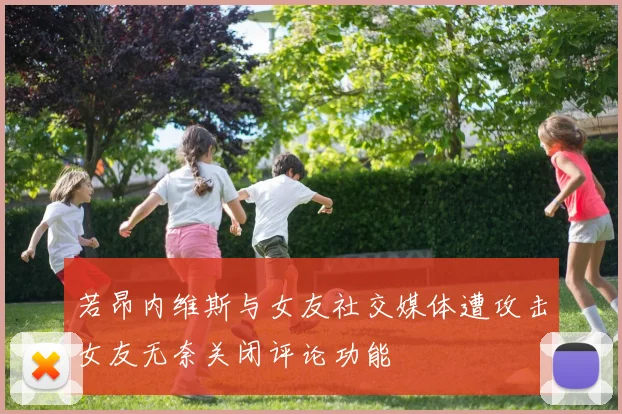 若昂内维斯与女友社交媒体遭攻击女友无奈关闭评论功能