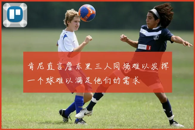 肯尼直言詹东里三人同场难以发挥一个球难以满足他们的需求