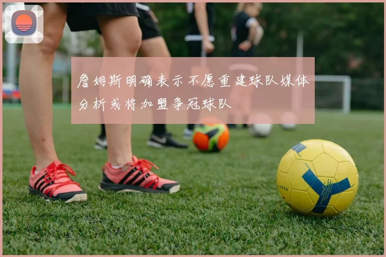 詹姆斯明确表示不愿重建球队媒体分析或将加盟争冠球队