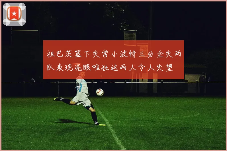 祖巴茨篮下失常小波特三分全失两队表现亮眼唯独这两人令人失望
