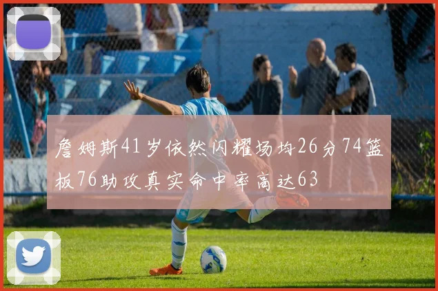 詹姆斯41岁依然闪耀场均26分74篮板76助攻真实命中率高达63