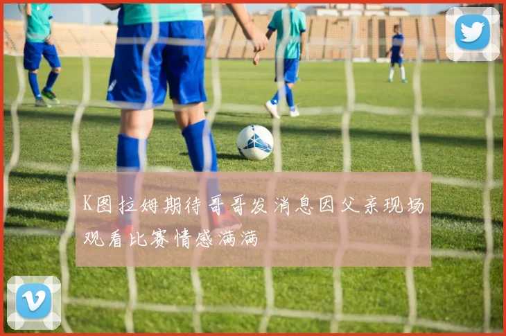 K图拉姆期待哥哥发消息因父亲现场观看比赛情感满满