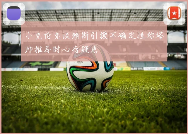 小克伦克谈赖斯引援不确定性称塔帅推荐时心存疑虑