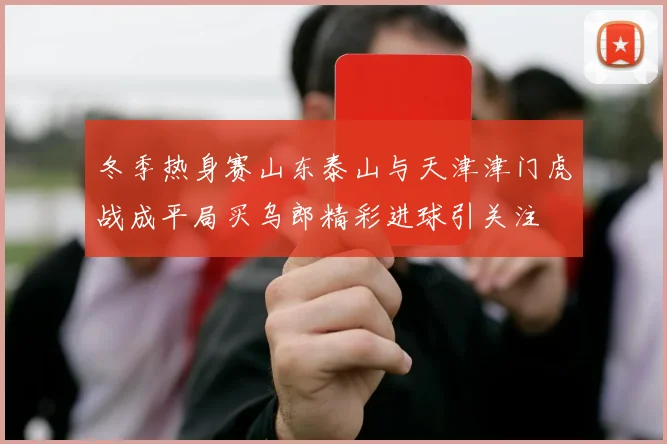 冬季热身赛山东泰山与天津津门虎战成平局买乌郎精彩进球引关注