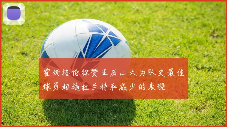 霍姆格伦称赞亚历山大为队史最佳球员超越杜兰特和威少的表现