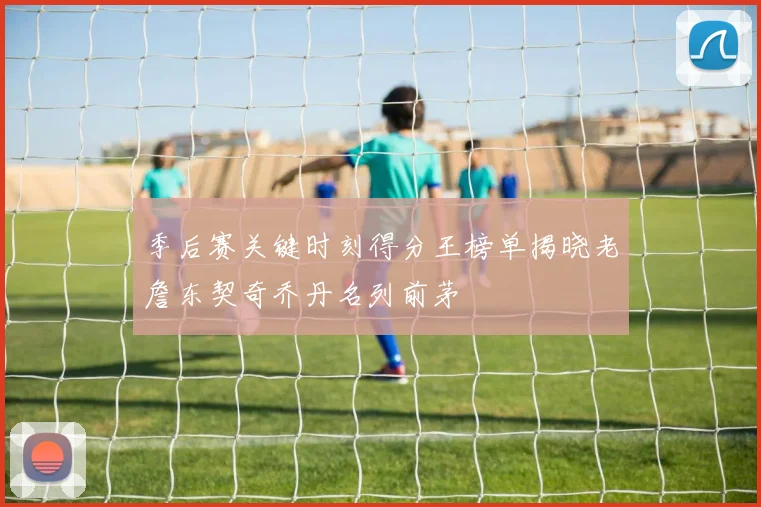 季后赛关键时刻得分王榜单揭晓老詹东契奇乔丹名列前茅