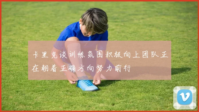 卡里克谈训练氛围积极向上团队正在朝着正确方向努力前行